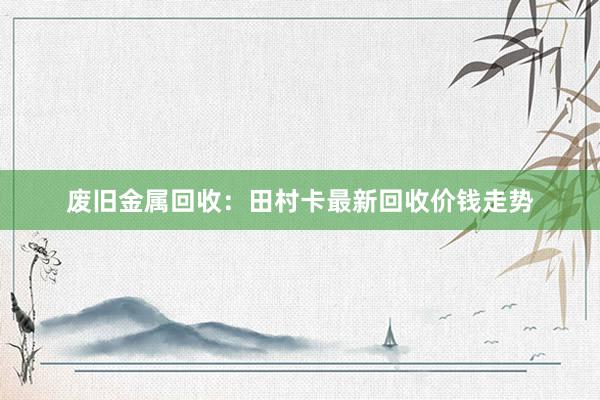 废旧金属回收：田村卡最新回收价钱走势